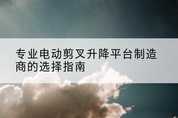 让胡路电动剪叉升降平台厂家-专业电动剪叉升降平台制造商的选择指南