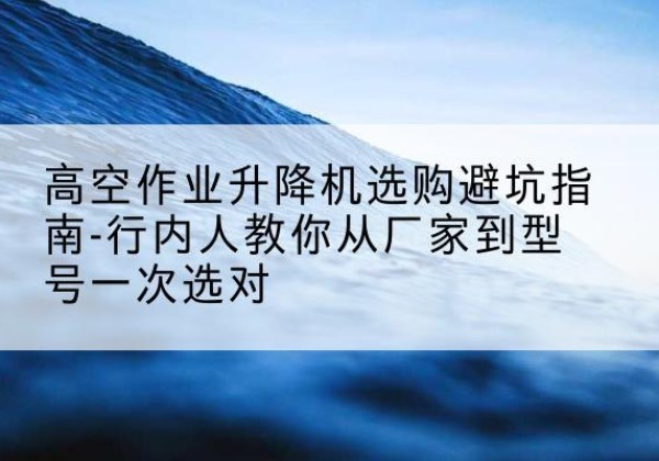 让胡路升降平台厂家-高空作业升降机选购避坑指南-行内人教你从厂家到型号一次选对
