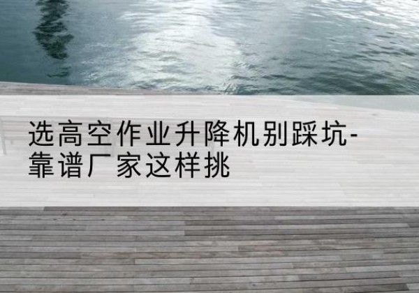 让胡路剪叉式升降机厂家-选高空作业升降机别踩坑-靠谱厂家这样挑