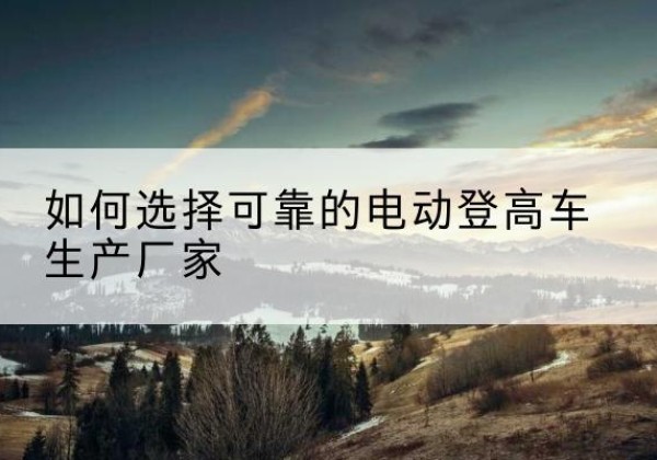 让胡路电动登高车厂家-如何选择可靠的电动登高车生产厂家