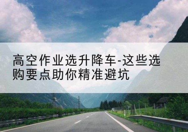 让胡路升降车厂家-高空作业选升降车-这些选购要点助你*避坑
