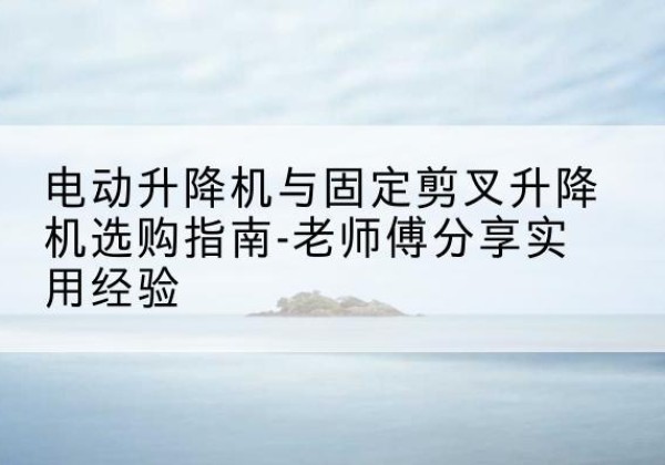让胡路电动升降机怎么选-电动升降机与固定剪叉升降机选购指南-老师傅分享实用经验