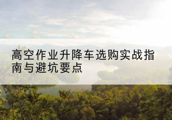 让胡路升降车怎么选-高空作业升降车选购实战指南与避坑要点