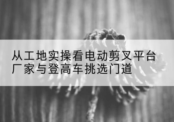 让胡路电动剪叉升降平台厂家-从工地实操看电动剪叉平台厂家与登高车挑选门道