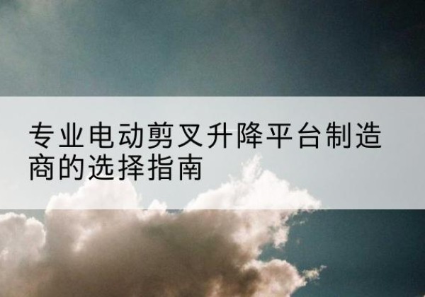 让胡路电动剪叉升降平台厂家-专业电动剪叉升降平台制造商的选择指南